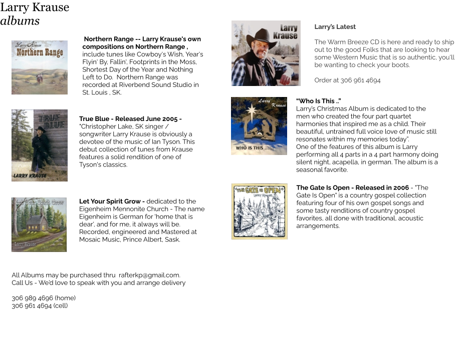 Northern Range -- Larry Krause's own compositions on Northern Range , include tunes like Cowboy's Wish, Year's Flyin' By, Fallin', Footprints in the Moss, Shortest Day of the Year and Nothing Left to Do.  Northern Range was recorded at Riverbend Sound Studio in St. Louis , SK.  True Blue - Released June 2005 - "Christopher Lake, SK singer / songwriter Larry Krause is obviously a devotee of the music of Ian Tyson. This debut collection of tunes from Krause features a solid rendition of one of Tyson's classics. All Albums may be purchased thru  rafterkp@gmail.com.  Call Us - We’d love to speak with you and arrange delivery  306 989 4696 (home) 306 961 4694 (cell) Larry’s Latest  The Warm Breeze CD is here and ready to ship out to the good Folks that are looking to hear some Western Music that is so authentic, you'll be wanting to check your boots.  Order at 306 961 4694  The Gate Is Open - Released in 2006 - "The Gate Is Open" is a country gospel collection featuring four of his own gospel songs and some tasty renditions of country gospel favorites, all done with traditional, acoustic arrangements.    “Who Is This ..”  Larry’s Christmas Album is dedicated to the men who created the four part quartet harmonies that inspired me as a child. Their beautiful, untrained full voice love of music still resonates within my memories today”. One of the features of this album is Larry performing all 4 parts in a 4 part harmony doing silent night, acapella, in german. The album is a seasonal favorite.   Let Your Spirit Grow - dedicated to the  Eigenheim Mennonite Church - The name Eigenheim is German for 'home that is dear', and for me, it always will be.  Recorded, engineered and Mastered at Mosaic Music, Prince Albert, Sask.  Larry Krause albums