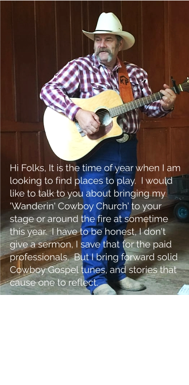 Hi Folks, It is the time of year when I am looking to find places to play.  I would like to talk to you about bringing my 'Wanderin' Cowboy Church' to your stage or around the fire at sometime this year.  I have to be honest, I don't give a sermon, I save that for the paid professionals.  But I bring forward solid Cowboy Gospel tunes, and stories that cause one to reflect.