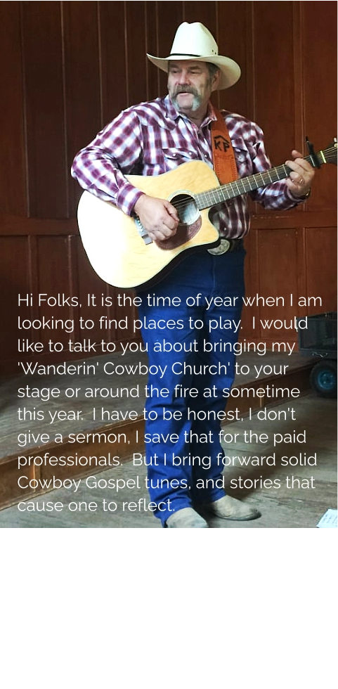 Hi Folks, It is the time of year when I am looking to find places to play.  I would like to talk to you about bringing my 'Wanderin' Cowboy Church' to your stage or around the fire at sometime this year.  I have to be honest, I don't give a sermon, I save that for the paid professionals.  But I bring forward solid Cowboy Gospel tunes, and stories that cause one to reflect.